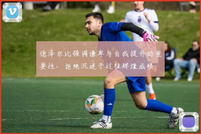 德泽尔比强调谦卑与自我提升的重要性，拒绝沉迷于过往辉煌成绩