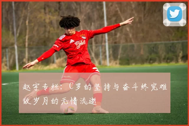 赵宇专栏：C罗的坚持与奋斗终究难敌岁月的无情流逝