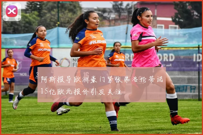 阿斯报导欧洲豪门紧张弗洛伦蒂诺15亿欧元报价引发关注