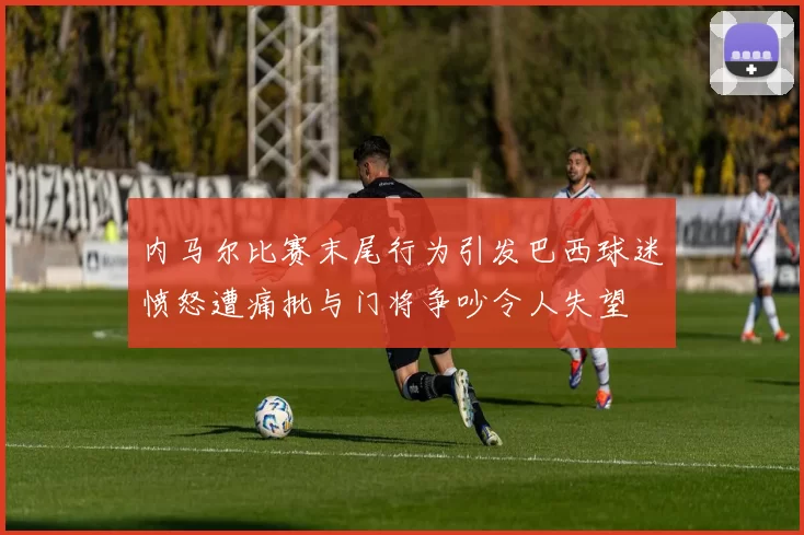 内马尔比赛末尾行为引发巴西球迷愤怒遭痛批与门将争吵令人失望