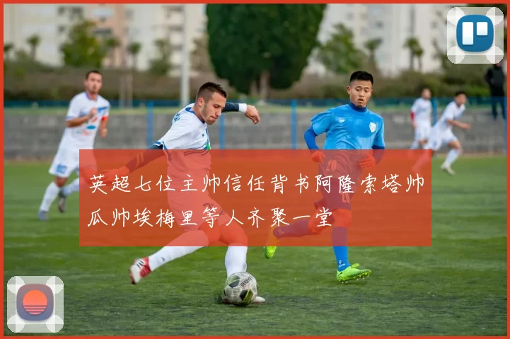 英超七位主帅信任背书阿隆索塔帅瓜帅埃梅里等人齐聚一堂