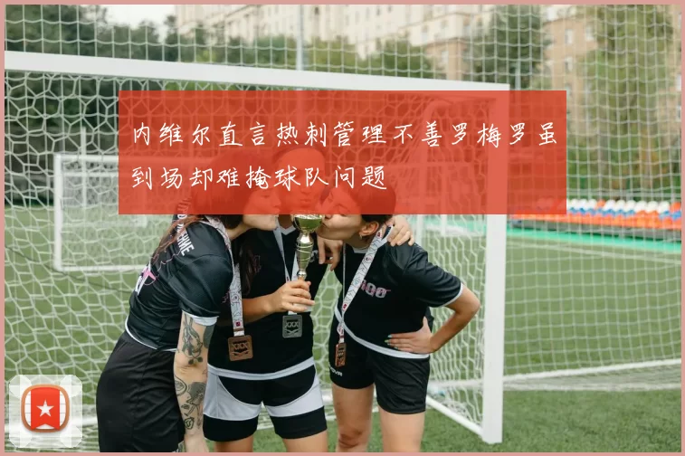 内维尔直言热刺管理不善罗梅罗虽到场却难掩球队问题