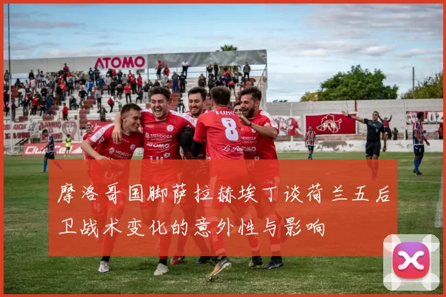 摩洛哥国脚萨拉赫埃丁谈荷兰五后卫战术变化的意外性与影响
