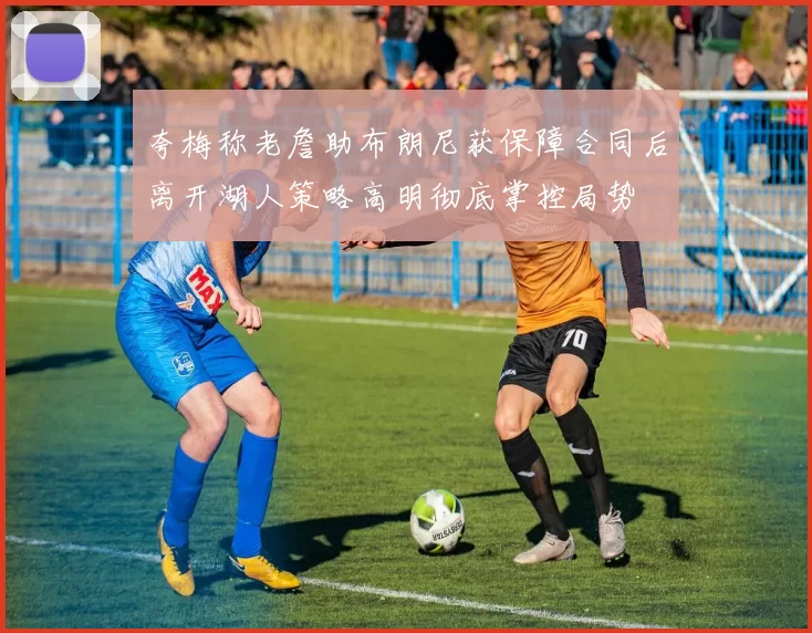 夸梅称老詹助布朗尼获保障合同后离开湖人策略高明彻底掌控局势