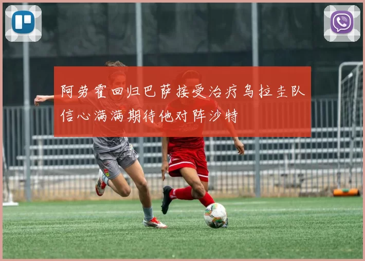 阿劳霍回归巴萨接受治疗乌拉圭队信心满满期待他对阵沙特