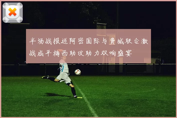 半场战报迈阿密国际与费城联合激战成平梅西助攻助力双响盛宴