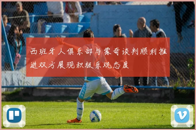 西班牙人俱乐部与蒙奇谈判顺利推进双方展现积极乐观态度