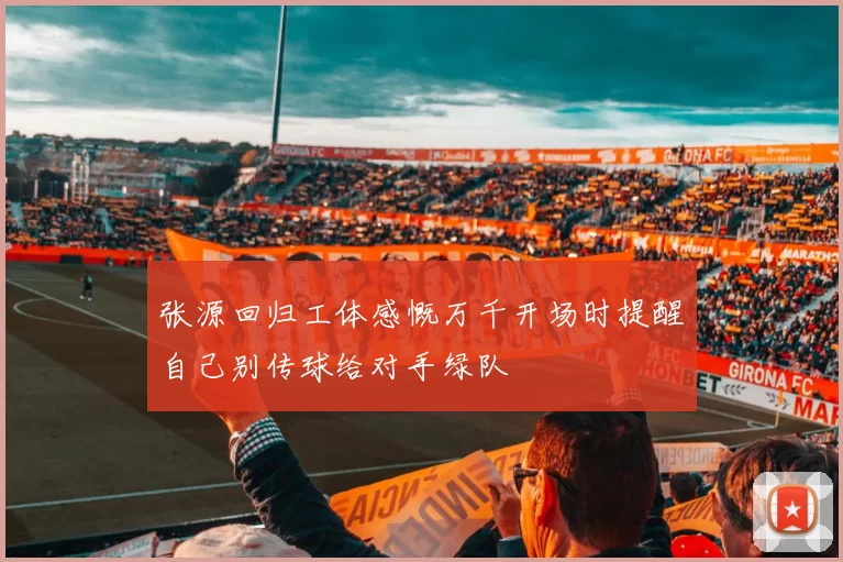 张源回归工体感慨万千开场时提醒自己别传球给对手绿队