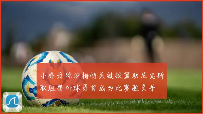 小乔丹称沙梅特关键投篮助尼克斯取胜替补球员将成为比赛胜负手