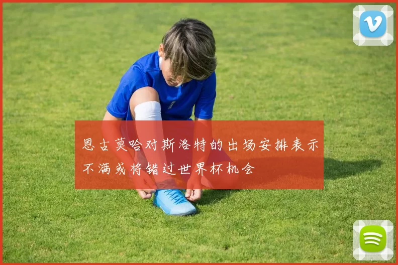 恩古莫哈对斯洛特的出场安排表示不满或将错过世界杯机会