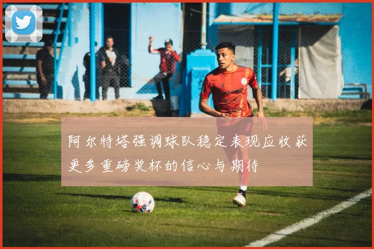 阿尔特塔强调球队稳定表现应收获更多重磅奖杯的信心与期待