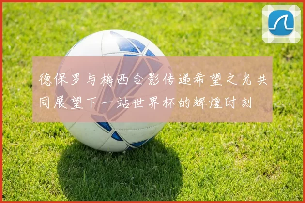 德保罗与梅西合影传递希望之光共同展望下一站世界杯的辉煌时刻