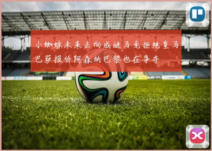 小蜘蛛未来去向成谜马竞拒绝皇马巴萨报价阿森纳巴黎也在争夺
