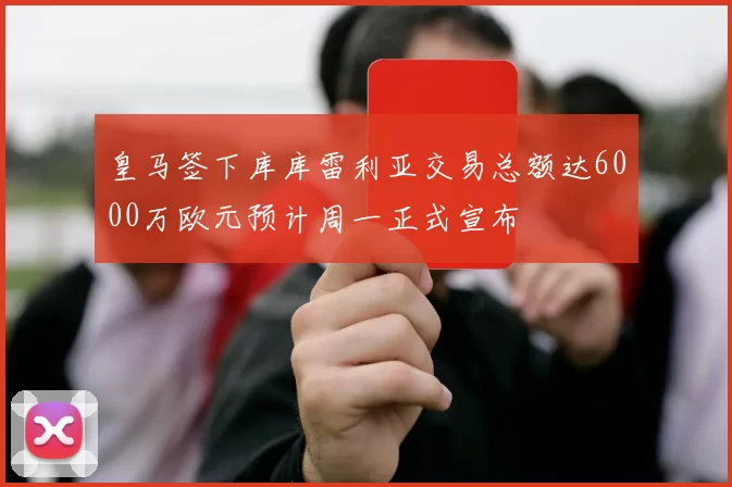 皇马签下库库雷利亚交易总额达6000万欧元预计周一正式宣布