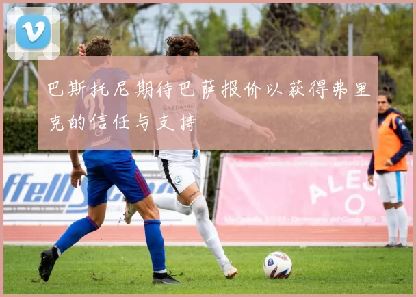 巴斯托尼期待巴萨报价以获得弗里克的信任与支持